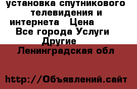 установка спутникового телевидения и интернета › Цена ­ 500 - Все города Услуги » Другие   . Ленинградская обл.